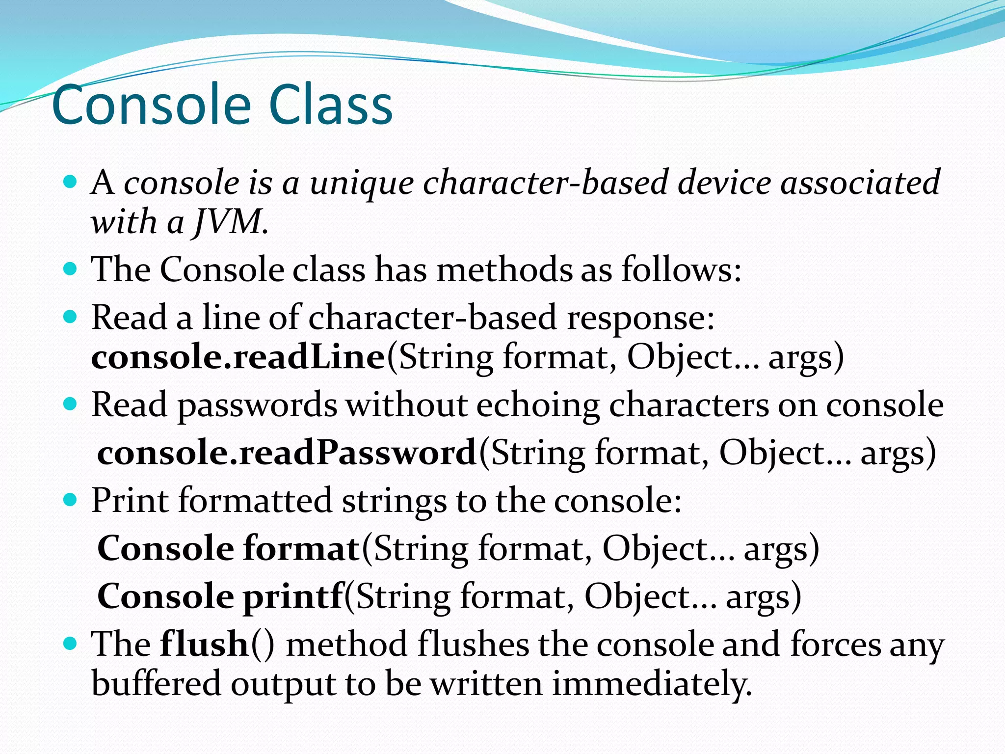 Console Class
 A console is a unique character-based device associated
with a JVM.
 The Console class has methods as follows:
 Read a line of character-based response:
console.readLine(String format, Object... args)
 Read passwords without echoing characters on console
console.readPassword(String format, Object... args)
 Print formatted strings to the console:
Console format(String format, Object... args)
Console printf(String format, Object... args)
 The flush() method flushes the console and forces any
buffered output to be written immediately.
 