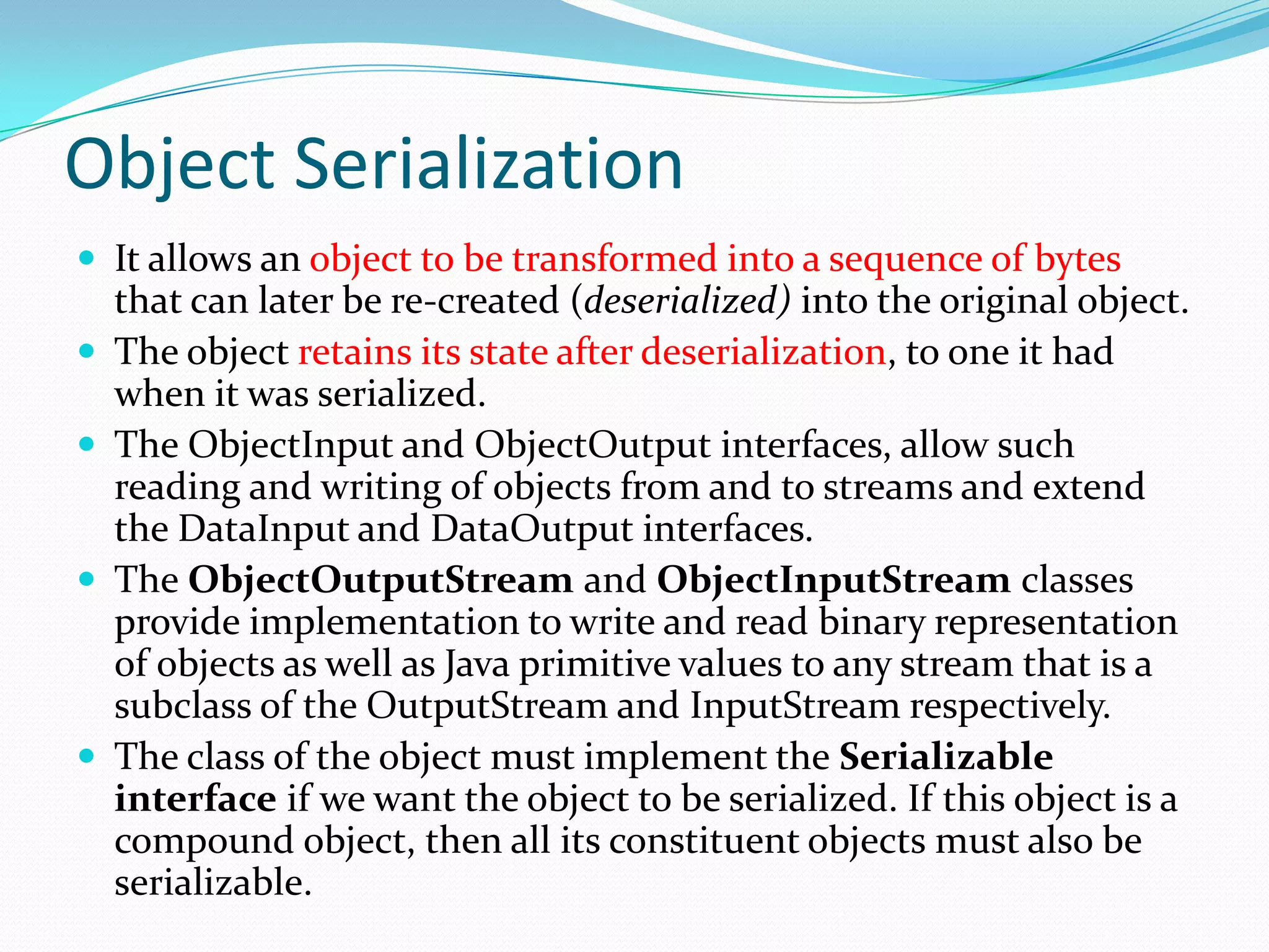 Object Serialization
 It allows an object to be transformed into a sequence of bytes
that can later be re-created (deserialized) into the original object.
 The object retains its state after deserialization, to one it had
when it was serialized.
 The ObjectInput and ObjectOutput interfaces, allow such
reading and writing of objects from and to streams and extend
the DataInput and DataOutput interfaces.
 The ObjectOutputStream and ObjectInputStream classes
provide implementation to write and read binary representation
of objects as well as Java primitive values to any stream that is a
subclass of the OutputStream and InputStream respectively.
 The class of the object must implement the Serializable
interface if we want the object to be serialized. If this object is a
compound object, then all its constituent objects must also be
serializable.
 