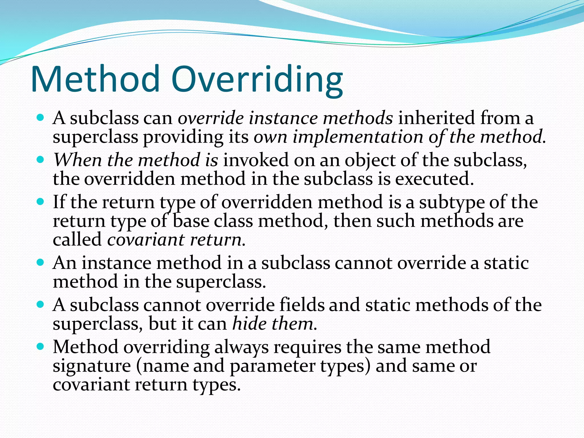 Method Overriding
 A subclass can override instance methods inherited from a
superclass providing its own implementation of the method.
 When the method is invoked on an object of the subclass,
the overridden method in the subclass is executed.
 If the return type of overridden method is a subtype of the
return type of base class method, then such methods are
called covariant return.
 An instance method in a subclass cannot override a static
method in the superclass.
 A subclass cannot override fields and static methods of the
superclass, but it can hide them.
 Method overriding always requires the same method
signature (name and parameter types) and same or
covariant return types.
 
