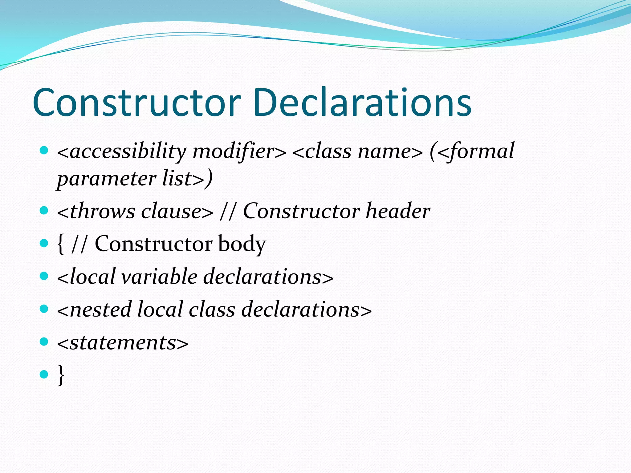 Constructor Declarations
 <accessibility modifier> <class name> (<formal
parameter list>)
 <throws clause> // Constructor header
 { // Constructor body
 <local variable declarations>
 <nested local class declarations>
 <statements>
 }
 