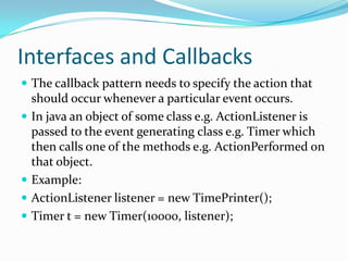 Interfaces and Callbacks
 The callback pattern needs to specify the action that
should occur whenever a particular event occurs.
 In java an object of some class e.g. ActionListener is
passed to the event generating class e.g. Timer which
then calls one of the methods e.g. ActionPerformed on
that object.
 Example:
 ActionListener listener = new TimePrinter();
 Timer t = new Timer(10000, listener);
 