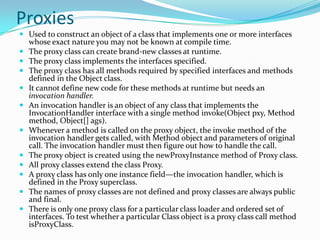 Proxies
 Used to construct an object of a class that implements one or more interfaces
whose exact nature you may not be known at compile time.
 The proxy class can create brand-new classes at runtime.
 The proxy class implements the interfaces specified.
 The proxy class has all methods required by specified interfaces and methods
defined in the Object class.
 It cannot define new code for these methods at runtime but needs an
invocation handler.
 An invocation handler is an object of any class that implements the
InvocationHandler interface with a single method invoke(Object pxy, Method
method, Object[] ags).
 Whenever a method is called on the proxy object, the invoke method of the
invocation handler gets called, with Method object and parameters of original
call. The invocation handler must then figure out how to handle the call.
 The proxy object is created using the newProxyInstance method of Proxy class.
 All proxy classes extend the class Proxy.
 A proxy class has only one instance field—the invocation handler, which is
defined in the Proxy superclass.
 The names of proxy classes are not defined and proxy classes are always public
and final.
 There is only one proxy class for a particular class loader and ordered set of
interfaces. To test whether a particular Class object is a proxy class call method
isProxyClass.
 