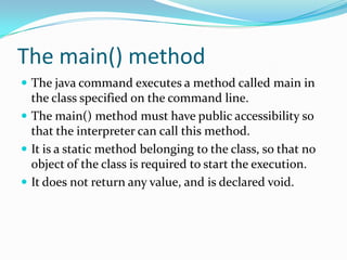 The main() method
 The java command executes a method called main in
the class specified on the command line.
 The main() method must have public accessibility so
that the interpreter can call this method.
 It is a static method belonging to the class, so that no
object of the class is required to start the execution.
 It does not return any value, and is declared void.
 