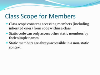 Class Scope for Members
 Class scope concerns accessing members (including
inherited ones) from code within a class.
 Static code can only access other static members by
their simple names.
 Static members are always accessible in a non-static
context.
 
