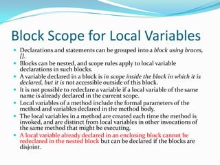 Block Scope for Local Variables
 Declarations and statements can be grouped into a block using braces,
{}.
 Blocks can be nested, and scope rules apply to local variable
declarations in such blocks.
 A variable declared in a block is in scope inside the block in which it is
declared, but it is not accessible outside of this block.
 It is not possible to redeclare a variable if a local variable of the same
name is already declared in the current scope.
 Local variables of a method include the formal parameters of the
method and variables declared in the method body.
 The local variables in a method are created each time the method is
invoked, and are distinct from local variables in other invocations of
the same method that might be executing.
 A local variable already declared in an enclosing block cannot be
redeclared in the nested block but can be declared if the blocks are
disjoint.
 