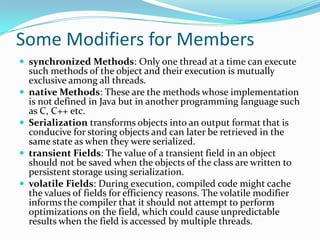 Some Modifiers for Members
 synchronized Methods: Only one thread at a time can execute
such methods of the object and their execution is mutually
exclusive among all threads.
 native Methods: These are the methods whose implementation
is not defined in Java but in another programming language such
as C, C++ etc.
 Serialization transforms objects into an output format that is
conducive for storing objects and can later be retrieved in the
same state as when they were serialized.
 transient Fields: The value of a transient field in an object
should not be saved when the objects of the class are written to
persistent storage using serialization.
 volatile Fields: During execution, compiled code might cache
the values of fields for efficiency reasons. The volatile modifier
informs the compiler that it should not attempt to perform
optimizations on the field, which could cause unpredictable
results when the field is accessed by multiple threads.
 