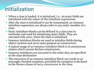 Initialization
 When a class is loaded, it is initialized, i.e., its static fields are
initialized with the values of the initializer expressions.
 After the class is initialized it can be instantiated, an instance
initializer expression can always refer to any static member of a
class.
 Static initializer blocks can be defined in a class (not in
methods) and used for initializing static fields. They are
executed only once, when the class is initialized.
 Instance initializer blocks are used to initialize fields during
object creation and serve same purpose as constructors.
 A typical usage of an instance initializer block is in anonymous
classes which cannot declare constructors.
 Instance initializers are executed in the order they are specified
in the class declaration
 The execution of an instance initializer block can result in an
uncaught checked exception, provided the exception is declared
in the throws clause of every constructor in the class.
 
