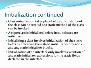 Initialization continued
 Class initialization takes place before any instance of
the class can be created or a static method of the class
can be invoked.
 A superclass is initialized before its subclasses are
initialized.
 Initializing a class involves initialization of the static
fields by executing their static initializer expressions
and any static initializer blocks.
 Initialization of an interface only involves execution of
any static initializer expressions for the static fields
declared in the interface
 