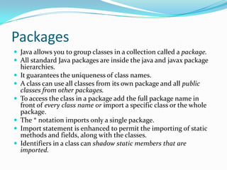 Packages
 Java allows you to group classes in a collection called a package.
 All standard Java packages are inside the java and javax package
hierarchies.
 It guarantees the uniqueness of class names.
 A class can use all classes from its own package and all public
classes from other packages.
 To access the class in a package add the full package name in
front of every class name or import a specific class or the whole
package.
 The * notation imports only a single package.
 Import statement is enhanced to permit the importing of static
methods and fields, along with the classes.
 Identifiers in a class can shadow static members that are
imported.
 
