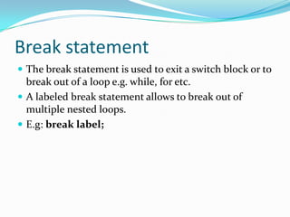 Break statement
 The break statement is used to exit a switch block or to
break out of a loop e.g. while, for etc.
 A labeled break statement allows to break out of
multiple nested loops.
 E.g: break label;
 
