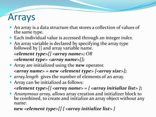 Arrays
 An array is a data structure that stores a collection of values of
the same type.
 Each individual value is accessed through an integer index.
 An array variable is declared by specifying the array type
followed by [] and array variable name.
<element type>[] <array name>; OR
<element type> <array name>[];
 Array are initialized using the new operator.
<array name> = new <element type> [<array size>];
 array.length gives the number of elements of an array.
 Array can be initialized as follows:
<element type>[] <array name> = { <array initialize list> };
 Anonymous array, allows array creation and initializer block to
be combined, to create and initialize an array object without any
name:
new <element type>[] { <array initialize list> }
 