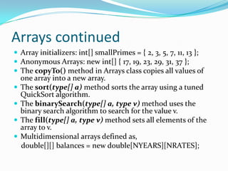 Arrays continued
 Array initializers: int[] smallPrimes = { 2, 3, 5, 7, 11, 13 };
 Anonymous Arrays: new int[] { 17, 19, 23, 29, 31, 37 };
 The copyTo() method in Arrays class copies all values of
one array into a new array.
 The sort(type[] a) method sorts the array using a tuned
QuickSort algorithm.
 The binarySearch(type[] a, type v) method uses the
binary search algorithm to search for the value v.
 The fill(type[] a, type v) method sets all elements of the
array to v.
 Multidimensional arrays defined as,
double[][] balances = new double[NYEARS][NRATES];
 
