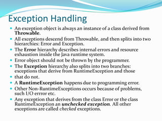 Exception Handling
 An exception object is always an instance of a class derived from
Throwable.
 All exceptions descend from Throwable, and then splits into two
hierarchies: Error and Exception.
 The Error hierarchy describes internal errors and resource
exhaustion inside the Java runtime system.
 Error object should not be thrown by the programmer.
 The Exception hierarchy also splits into two branches:
exceptions that derive from RuntimeException and those
 that do not.
 A RuntimeException happens due to programming error.
 Other Non-RuntimeExceptions occurs because of problems,
such I/O errror etc.
 Any exception that derives from the class Error or the class
RuntimeException an unchecked exception. All other
exceptions are called checked exceptions.
 