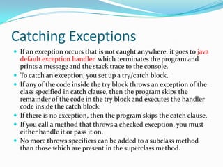 Catching Exceptions
 If an exception occurs that is not caught anywhere, it goes to java
default exception handler which terminates the program and
prints a message and the stack trace to the console.
 To catch an exception, you set up a try/catch block.
 If any of the code inside the try block throws an exception of the
class specified in catch clause, then the program skips the
remainder of the code in the try block and executes the handler
code inside the catch block.
 If there is no exception, then the program skips the catch clause.
 If you call a method that throws a checked exception, you must
either handle it or pass it on.
 No more throws specifiers can be added to a subclass method
than those which are present in the superclass method.
 