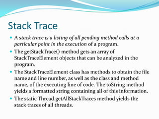 Stack Trace
 A stack trace is a listing of all pending method calls at a
particular point in the execution of a program.
 The getStackTrace() method gets an array of
StackTraceElement objects that can be analyzed in the
program.
 The StackTraceElement class has methods to obtain the file
name and line number, as well as the class and method
name, of the executing line of code. The toString method
yields a formatted string containing all of this information.
 The static Thread.getAllStackTraces method yields the
stack traces of all threads.
 
