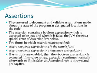 Assertions
 They are used to document and validate assumptions made
about the state of the program at designated locations in
the code.
 The assertion contains a boolean expression which is
expected to be true and when it is false, the JVM throws a
special error of AssertionError class.
 Two forms in which assertions are specified:
 assert <boolean expression> ; // the simple form
 assert <boolean expression> : <message expression> ;
 If assertions are enabled, then the <boolean expression> is
evaluated. If its value is true, execution continues normally
afterwards or if it is false, an AssertionError is thrown and
propagated.
 