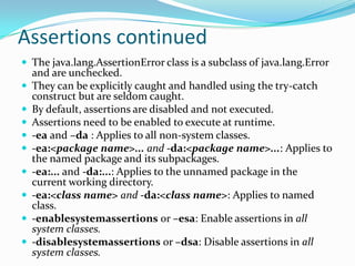 Assertions continued
 The java.lang.AssertionError class is a subclass of java.lang.Error
and are unchecked.
 They can be explicitly caught and handled using the try-catch
construct but are seldom caught.
 By default, assertions are disabled and not executed.
 Assertions need to be enabled to execute at runtime.
 -ea and –da : Applies to all non-system classes.
 -ea:<package name>... and -da:<package name>...: Applies to
the named package and its subpackages.
 -ea:... and -da:...: Applies to the unnamed package in the
current working directory.
 -ea:<class name> and -da:<class name>: Applies to named
class.
 -enablesystemassertions or –esa: Enable assertions in all
system classes.
 -disablesystemassertions or –dsa: Disable assertions in all
system classes.
 