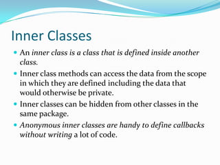 Inner Classes
 An inner class is a class that is defined inside another
class.
 Inner class methods can access the data from the scope
in which they are defined including the data that
would otherwise be private.
 Inner classes can be hidden from other classes in the
same package.
 Anonymous inner classes are handy to define callbacks
without writing a lot of code.
 