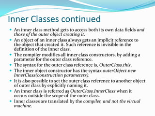 Inner Classes continued
 An inner class method gets to access both its own data fields and
those of the outer object creating it.
 An object of an inner class always gets an implicit reference to
the object that created it. Such reference is invisible in the
definition of the inner class.
 The compiler modifies all inner class constructors, by adding a
parameter for the outer class reference.
 The syntax for the outer class reference is, OuterClass.this.
 The inner object constructor has the syntax outerObject.new
InnerClass(construction parameters).
 It is also possible to set the outer class reference to another object
of outer class by explicitly naming it.
 An inner class is referred as OuterClass.InnerClass when it
occurs outside the scope of the outer class.
 Inner classes are translated by the compiler, and not the virtual
machine.
 