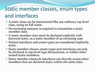 Static member classes, enum types
and interfaces
 A static class can be instantiated like any ordinary top-level
class, using its full name.
 No enclosing instance is required to instantiate a static
member class.
 A static member class must be declared explicitly with
keyword static, as a static member of an enclosing type
 Nested interfaces and enum types are considered implicitly
static.
 Static member classes, enum types and interfaces can only
be declared in top-level type declarations, or within other
nested static members.
 Static member classes & interfaces can directly access other
members that are declared static within the same class.
 