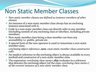 Non Static Member Classes
 Non-static member classes are defined as instance members of other
classes.
 An instance of a non-static member class always has an enclosing
instance associated with it.
 Code in a non-static member class can directly refer to any member
(including nested) of any enclosing class or interface, including private
members.
 Non-static member class being a class member can have any
accessibility i.e. public, private etc.
 A special form of the new operator is used to instantiate a non-static
member class:
<enclosing object reference>.new <non-static member class constructor
call>
 An implicit reference to the enclosing object is always available in every
method and constructor of a non-static member class.
 The expression <enclosing class name>.this evaluates to a reference
that denotes the enclosing object (of the class <enclosing class name>)
of the current instance of a non-static member class.
 