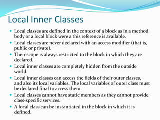 Local Inner Classes
 Local classes are defined in the context of a block as in a method
body or a local block were a this reference is available.
 Local classes are never declared with an access modifier (that is,
public or private).
 Their scope is always restricted to the block in which they are
declared.
 Local inner classes are completely hidden from the outside
world.
 Local inner classes can access the fields of their outer classes,
and also its local variables. The local variables of outer class must
be declared final to access them.
 Local classes cannot have static members as they cannot provide
class-specific services.
 A local class can be instantiated in the block in which it is
defined.
 
