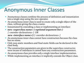Anonymous Inner Classes
 Anonymous classes combine the process of definition and instantiation
into a single step using the new operator.
 An anonymous inner class is used to create only a single object of the
class, without giving the class a name.
 Instantiated by extending a class or implementing an interface:
 new <superclass name> (<optional argument list>)
{ <member declarations> } OR
new <interface name>() { <member declarations> }
 An anonymous inner class cannot have constructors because the class
has no name.
 Only non-static members and final static fields can be declared in the
class body.
 The construction parameters are given to the superclass constructor,
were incase of interfaces it cannot have any construction parameters.
 An anonymous class provides only a single interface implementation.
 While implementing an interface it implicitly extends the Object class.
 