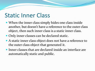 Static Inner Class
 When the inner class simply hides one class inside
another, but doesn’t have a reference to the outer class
object, then such inner class is a static inner class.
 Only inner classes can be declared static.
 A static inner class object does not have a reference to
the outer class object that generated it.
 Inner classes that are declared inside an interface are
automatically static and public.
 