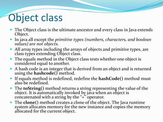 Object class
 The Object class is the ultimate ancestor and every class in Java extends
Object.
 In java all except the primitive types (numbers, characters, and boolean
values) are not objects.
 All array types including the arrays of objects and primitive types, are
class types extending Object class.
 The equals method in the Object class tests whether one object is
considered equal to another.
 A hash code is an integer that is derived from an object and is returned
using the hashcode() method.
 If equals method is redefined, redefine the hashCode() method must
also be redefined.
 The toString() method returns a string representing the value of the
object. It is automatically invoked by java when an object is
concatenated with a string by the “+” operator.
 The clone() method creates a clone of the object. The Java runtime
system allocates memory for the new instance and copies the memory
allocated for the current object.
 
