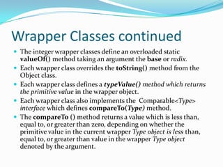 Wrapper Classes continued
 The integer wrapper classes define an overloaded static
valueOf() method taking an argument the base or radix.
 Each wrapper class overrides the toString() method from the
Object class.
 Each wrapper class defines a typeValue() method which returns
the primitive value in the wrapper object.
 Each wrapper class also implements the Comparable<Type>
interface which defines compareTo(Type) method.
 The compareTo () method returns a value which is less than,
equal to, or greater than zero, depending on whether the
primitive value in the current wrapper Type object is less than,
equal to, or greater than value in the wrapper Type object
denoted by the argument.
 