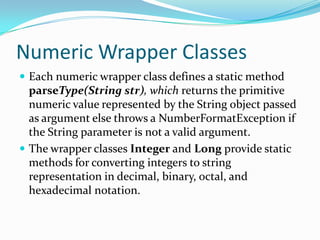 Numeric Wrapper Classes
 Each numeric wrapper class defines a static method
parseType(String str), which returns the primitive
numeric value represented by the String object passed
as argument else throws a NumberFormatException if
the String parameter is not a valid argument.
 The wrapper classes Integer and Long provide static
methods for converting integers to string
representation in decimal, binary, octal, and
hexadecimal notation.
 