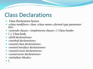 Class Declarations
 Class Declaration Syntax
 <class modifiers> class <class name><formal type parameter
list>
 <extends clause> <implements clause> // Class header
 { // Class body
 <field declarations>
 <method declarations>
 <nested class declarations>
 <nested interface declarations>
 <nested enum declarations>
 <constructor declarations>
 <initializer blocks>
 }
 