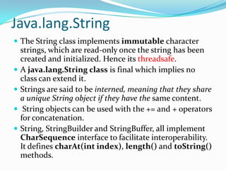 Java.lang.String
 The String class implements immutable character
strings, which are read-only once the string has been
created and initialized. Hence its threadsafe.
 A java.lang.String class is final which implies no
class can extend it.
 Strings are said to be interned, meaning that they share
a unique String object if they have the same content.
 String objects can be used with the += and + operators
for concatenation.
 String, StringBuilder and StringBuffer, all implement
CharSequence interface to facilitate interoperability.
It defines charAt(int index), length() and toString()
methods.
 