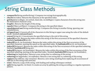 String Class Methods
 compareTo(String anotherString): Compares two strings lexicographically.
 charAt(int index): Returns the character at the specified index.
 getChars(int srcBegin, int srcEnd, char[] dst, int dstBegin): Copies characters from this string into
the destination character array.
 length(): Returns the length of this string.
 equals(Object anObject): Compares this string to the specified object.
 equalsIgnoreCase(String anotherString): Compares this String to another String, ignoring case
considerations.
 toUpperCase(): Converts all of the characters in this String to upper case using the rules of the default
locale. Similarly toLowerCase().
 concat(String str): Concatenates the specified string to the end of this string.
 indexOf(int ch): Returns the index within this string of the first occurrence of the specified character.
Similarly lastIndexOf(int ch).
 indexOf(int ch, int fromIndex): Returns the index within this string of the first occurrence of the
specified character, starting the search at the specified index. lly lastIndexOf(int ch, int fromIndex)
 indexOf(String str): Returns the index within this string of the first occurrence of the specified substring.
Similarly lastIndexOf(String str).
 indexOf(String str, int fromIndex): Returns the index within this string of the first occurrence of the
specified substring, starting at the specified index. Similarly lastIndexOf(String str, int fromIndex).
 substring(int beginIndex): Returns a new string that is a substring of this string.
 substring(int beginIndex, int endIndex): Returns a new string that is a substring of this string.
 replace(char oldChar, char newChar): Returns a new string resulting from replacing all occurrences of
oldChar in this string with newChar.
 trim(): Returns a copy of the string, with leading and trailing whitespace omitted.
 split(String regexStr, int limit): It creates an array by splitting the string according to a regular expression
pattern.
 