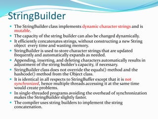 StringBuilder
 The StringBuilder class implements dynamic character strings and is
mutable.
 The capacity of the string builder can also be changed dynamically.
 It efficiently concatenates strings, without constructing a new String
object every time and wasting memory.
 StringBuilder is used to store character strings that are updated
frequently and automatically expands as needed.
 Appending, inserting, and deleting characters automatically results in
adjustment of the string builder’s capacity, if necessary.
 StringBuilder class does not override the equals() method and the
hashcode() method from the Object class.
 It is identical in all respects to StringBuffer except that it is not
synchronized, hence multiple threads accessing it at the same time
would create problems.
 In single-threaded programs avoiding the overhead of synchronization
makes the StringBuilder slightly faster.
 The compiler uses string builders to implement the string
concatenation.
 