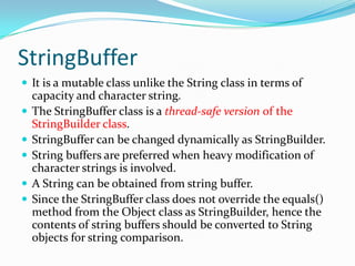 StringBuffer
 It is a mutable class unlike the String class in terms of
capacity and character string.
 The StringBuffer class is a thread-safe version of the
StringBuilder class.
 StringBuffer can be changed dynamically as StringBuilder.
 String buffers are preferred when heavy modification of
character strings is involved.
 A String can be obtained from string buffer.
 Since the StringBuffer class does not override the equals()
method from the Object class as StringBuilder, hence the
contents of string buffers should be converted to String
objects for string comparison.
 