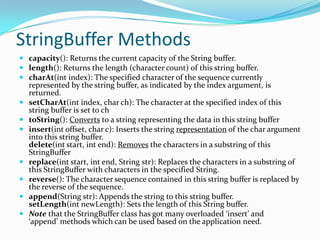 StringBuffer Methods
 capacity(): Returns the current capacity of the String buffer.
 length(): Returns the length (character count) of this string buffer.
 charAt(int index): The specified character of the sequence currently
represented by the string buffer, as indicated by the index argument, is
returned.
 setCharAt(int index, char ch): The character at the specified index of this
string buffer is set to ch
 toString(): Converts to a string representing the data in this string buffer
 insert(int offset, char c): Inserts the string representation of the char argument
into this string buffer.
delete(int start, int end): Removes the characters in a substring of this
StringBuffer
 replace(int start, int end, String str): Replaces the characters in a substring of
this StringBuffer with characters in the specified String.
 reverse(): The character sequence contained in this string buffer is replaced by
the reverse of the sequence.
 append(String str): Appends the string to this string buffer.
setLength(int newLength): Sets the length of this String buffer.
 Note that the StringBuffer class has got many overloaded ‘insert’ and
‘append’ methods which can be used based on the application need.
 