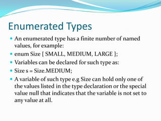 Enumerated Types
 An enumerated type has a finite number of named
values, for example:
 enum Size { SMALL, MEDIUM, LARGE };
 Variables can be declared for such type as:
 Size s = Size.MEDIUM;
 A variable of such type e.g Size can hold only one of
the values listed in the type declaration or the special
value null that indicates that the variable is not set to
any value at all.
 