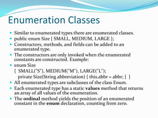 Enumeration Classes
 Similar to enumerated types there are enumerated classes.
 public enum Size { SMALL, MEDIUM, LARGE };
 Constructors, methods, and fields can be added to an
enumerated type.
 The constructors are only invoked when the enumerated
constants are constructed. Example:
 enum Size
{ SMALL("S"), MEDIUM("M"), LARGE("L");
private Size(String abbreviation) { this.abbr = abbr; } }
 All enumerated types are subclasses of the class Enum.
 Each enumerated type has a static values method that returns
an array of all values of the enumeration.
 The ordinal method yields the position of an enumerated
constant in the enum declaration, counting from zero.
 