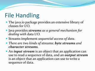 File Handling
 The java.io package provides an extensive library of
classes for I/O.
 Java provides streams as a general mechanism for
dealing with data I/O.
 Streams implement sequential access of data.
 There are two kinds of streams: byte streams and
character streams.
 An input stream is an object that an application can
use to read a sequence of data, and an output stream
is an object that an application can use to write a
sequence of data.
 