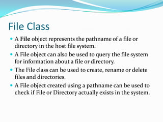 File Class
 A File object represents the pathname of a file or
directory in the host file system.
 A File object can also be used to query the file system
for information about a file or directory.
 The File class can be used to create, rename or delete
files and directories.
 A File object created using a pathname can be used to
check if File or Directory actually exists in the system.
 