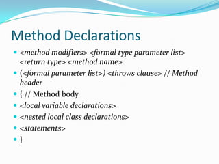 Method Declarations
 <method modifiers> <formal type parameter list>
<return type> <method name>
 (<formal parameter list>) <throws clause> // Method
header
 { // Method body
 <local variable declarations>
 <nested local class declarations>
 <statements>
 }
 