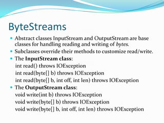 ByteStreams
 Abstract classes InputStream and OutputStream are base
classes for handling reading and writing of bytes.
 Subclasses override their methods to customize read/write.
 The InputStream class:
int read() throws IOException
int read(byte[] b) throws IOException
int read(byte[] b, int off, int len) throws IOException
 The OutputStream class:
void write(int b) throws IOException
void write(byte[] b) throws IOException
void write(byte[] b, int off, int len) throws IOException
 