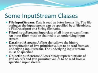 Some InputStream Classes
 FileInputStream: Data is read as bytes from a file. The file
acting as the input stream can be specified by a File object,
a FileDescriptor or a String file name.
 FilterInputStream: Superclass of all input stream filters.
An input filter must be chained to an underlying input
stream.
 DataInputStream: A filter that allows the binary
representation of Java primitive values to be read from an
underlying input stream. The underlying input stream
must be specified.
 ObjectInputStream: Allows binary representations of
Java objects and Java primitive values to be read from a
specified input stream.
 