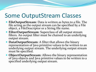 Some OutputStream Classes
 FileOutputStream: Data is written as bytes to a file. The
file acting as the output stream can be specified by a File
object, a FileDescriptor or a String file name.
 FilterOutputStream: Superclass of all output stream
filters. An output filter must be chained to an underlying
output stream.
 DataOutputStream: A filter that allows the binary
representation of Java primitive values to be written to an
underlying output stream. The underlying output stream
must be specified.
 ObjectOutputStream: Allows the binary representation
of Java objects and Java primitive values to be written to a
specified underlying output stream.
 