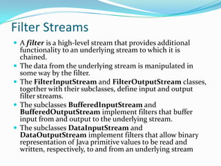 Filter Streams
 A filter is a high-level stream that provides additional
functionality to an underlying stream to which it is
chained.
 The data from the underlying stream is manipulated in
some way by the filter.
 The FilterInputStream and FilterOutputStream classes,
together with their subclasses, define input and output
filter streams.
 The subclasses BufferedInputStream and
BufferedOutputStream implement filters that buffer
input from and output to the underlying stream.
 The subclasses DataInputStream and
DataOutputStream implement filters that allow binary
representation of Java primitive values to be read and
written, respectively, to and from an underlying stream
 