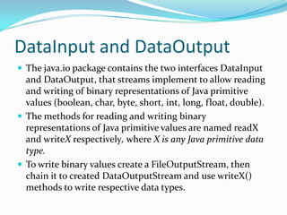 DataInput and DataOutput
 The java.io package contains the two interfaces DataInput
and DataOutput, that streams implement to allow reading
and writing of binary representations of Java primitive
values (boolean, char, byte, short, int, long, float, double).
 The methods for reading and writing binary
representations of Java primitive values are named readX
and writeX respectively, where X is any Java primitive data
type.
 To write binary values create a FileOutputStream, then
chain it to created DataOutputStream and use writeX()
methods to write respective data types.
 