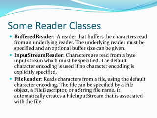 Some Reader Classes
 BufferedReader: A reader that buffers the characters read
from an underlying reader. The underlying reader must be
specified and an optional buffer size can be given.
 InputStreamReader: Characters are read from a byte
input stream which must be specified. The default
character encoding is used if no character encoding is
explicitly specified.
 FileReader: Reads characters from a file, using the default
character encoding. The file can be specified by a File
object, a FileDescriptor, or a String file name. It
automatically creates a FileInputStream that is associated
with the file.
 