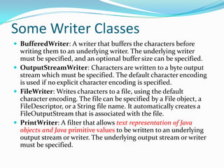 Some Writer Classes
 BufferedWriter: A writer that buffers the characters before
writing them to an underlying writer. The underlying writer
must be specified, and an optional buffer size can be specified.
 OutputStreamWriter: Characters are written to a byte output
stream which must be specified. The default character encoding
is used if no explicit character encoding is specified.
 FileWriter: Writes characters to a file, using the default
character encoding. The file can be specified by a File object, a
FileDescriptor, or a String file name. It automatically creates a
FileOutputStream that is associated with the file.
 PrintWriter: A filter that allows text representation of Java
objects and Java primitive values to be written to an underlying
output stream or writer. The underlying output stream or writer
must be specified.
 