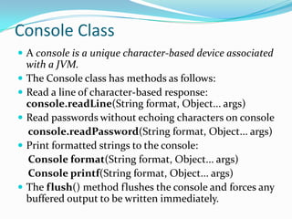 Console Class
 A console is a unique character-based device associated
with a JVM.
 The Console class has methods as follows:
 Read a line of character-based response:
console.readLine(String format, Object... args)
 Read passwords without echoing characters on console
console.readPassword(String format, Object... args)
 Print formatted strings to the console:
Console format(String format, Object... args)
Console printf(String format, Object... args)
 The flush() method flushes the console and forces any
buffered output to be written immediately.
 